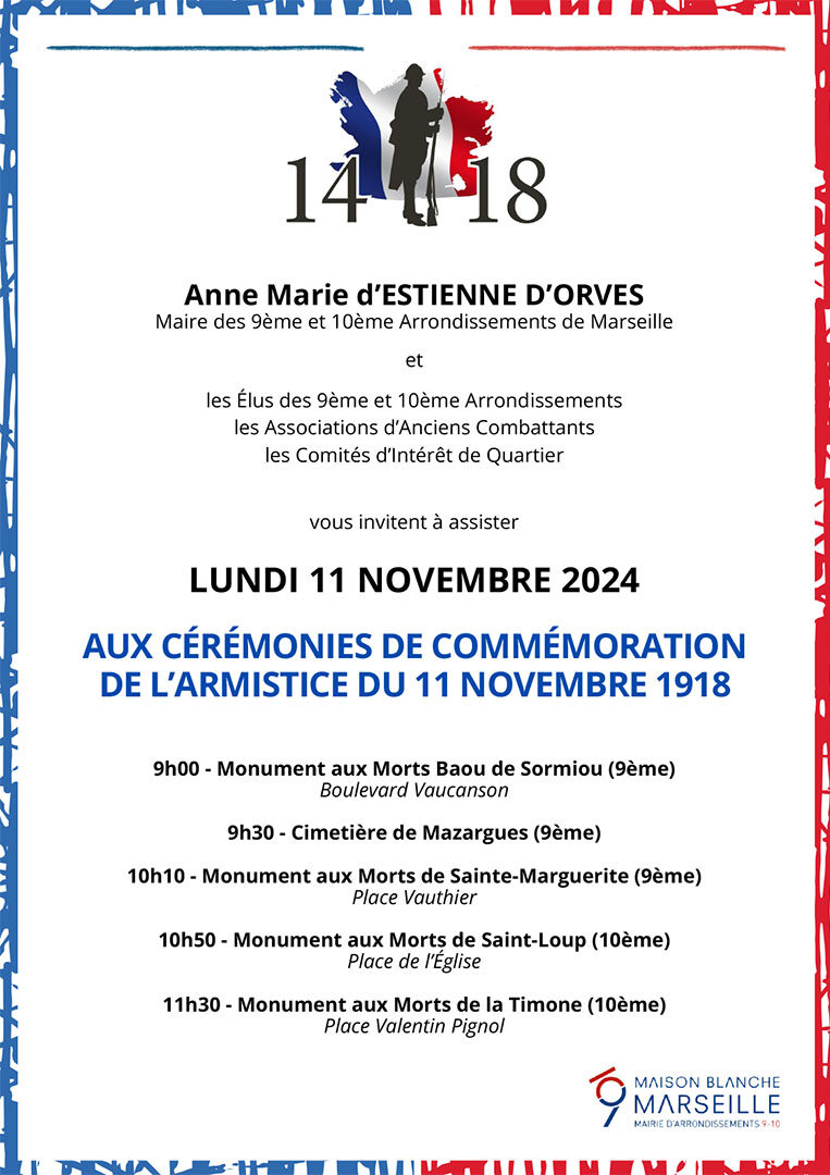 La Mairie des 9/10 vous invite à assister Lundi 11 novembre 2024 aux cérémonies de commémoration de l'Armistice du 11 novembre 1918 9h00 - Monument aux Morts Baou de Sormiou (9ème) 9h30 - cimetière de Mazargues (9ème) 10h10 - Monument aux Morts de Sainte-Marguerite (9ème) 10h50 - Monument aux Morts de Saint-Loup (10ème) 11h30 - Monument aux Morts de la Timone (10ème)